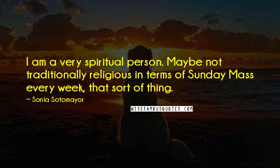 Sonia Sotomayor Quotes: I am a very spiritual person. Maybe not traditionally religious in terms of Sunday Mass every week, that sort of thing.