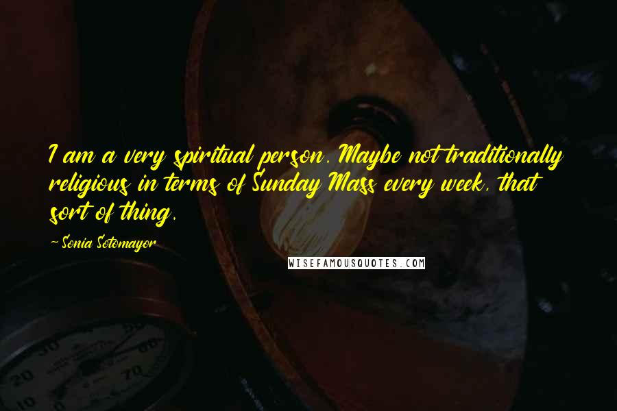 Sonia Sotomayor Quotes: I am a very spiritual person. Maybe not traditionally religious in terms of Sunday Mass every week, that sort of thing.