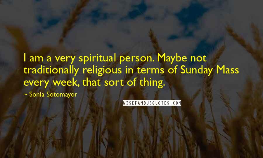 Sonia Sotomayor Quotes: I am a very spiritual person. Maybe not traditionally religious in terms of Sunday Mass every week, that sort of thing.