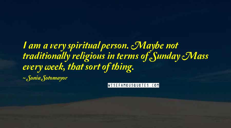 Sonia Sotomayor Quotes: I am a very spiritual person. Maybe not traditionally religious in terms of Sunday Mass every week, that sort of thing.