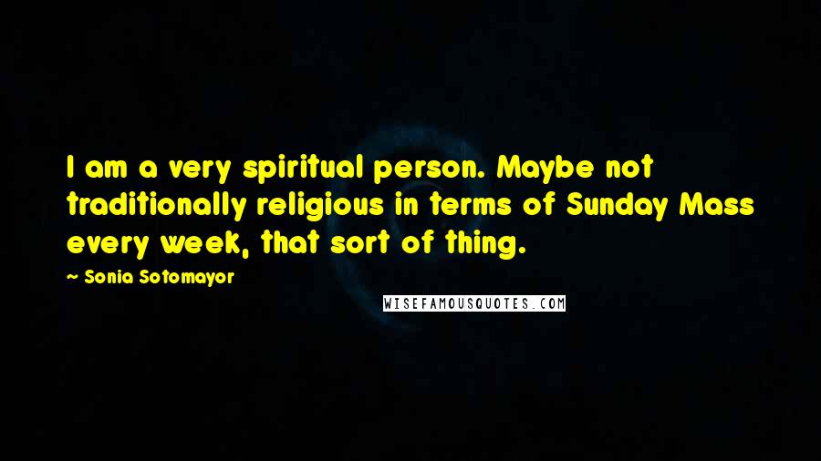 Sonia Sotomayor Quotes: I am a very spiritual person. Maybe not traditionally religious in terms of Sunday Mass every week, that sort of thing.