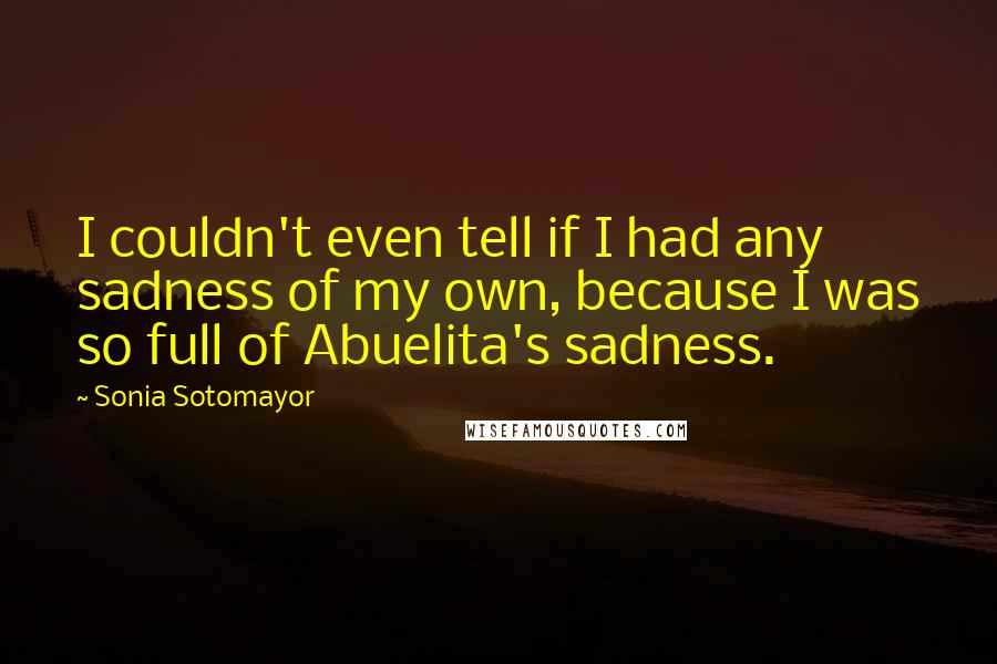 Sonia Sotomayor Quotes: I couldn't even tell if I had any sadness of my own, because I was so full of Abuelita's sadness.