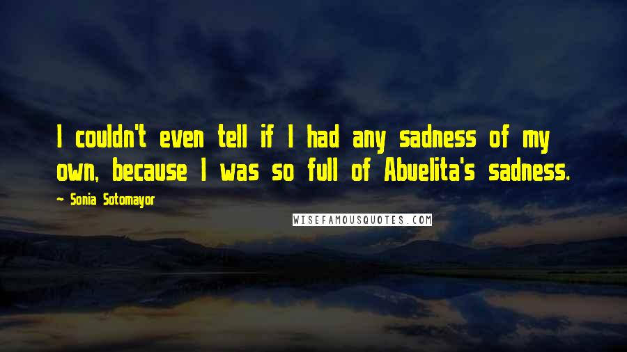 Sonia Sotomayor Quotes: I couldn't even tell if I had any sadness of my own, because I was so full of Abuelita's sadness.