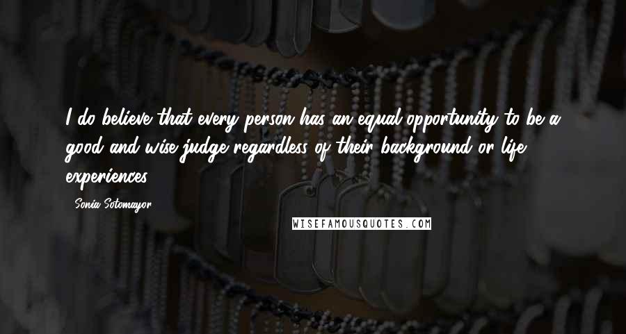 Sonia Sotomayor Quotes: I do believe that every person has an equal opportunity to be a good and wise judge regardless of their background or life experiences.