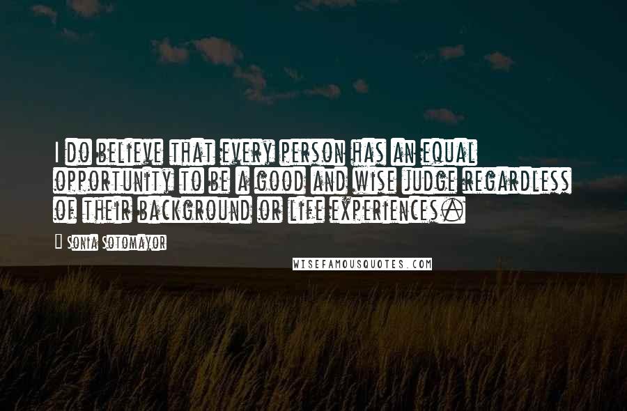 Sonia Sotomayor Quotes: I do believe that every person has an equal opportunity to be a good and wise judge regardless of their background or life experiences.