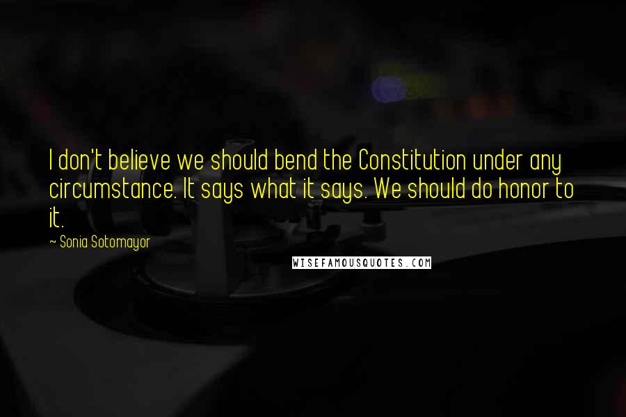 Sonia Sotomayor Quotes: I don't believe we should bend the Constitution under any circumstance. It says what it says. We should do honor to it.