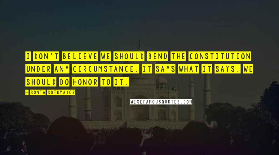 Sonia Sotomayor Quotes: I don't believe we should bend the Constitution under any circumstance. It says what it says. We should do honor to it.