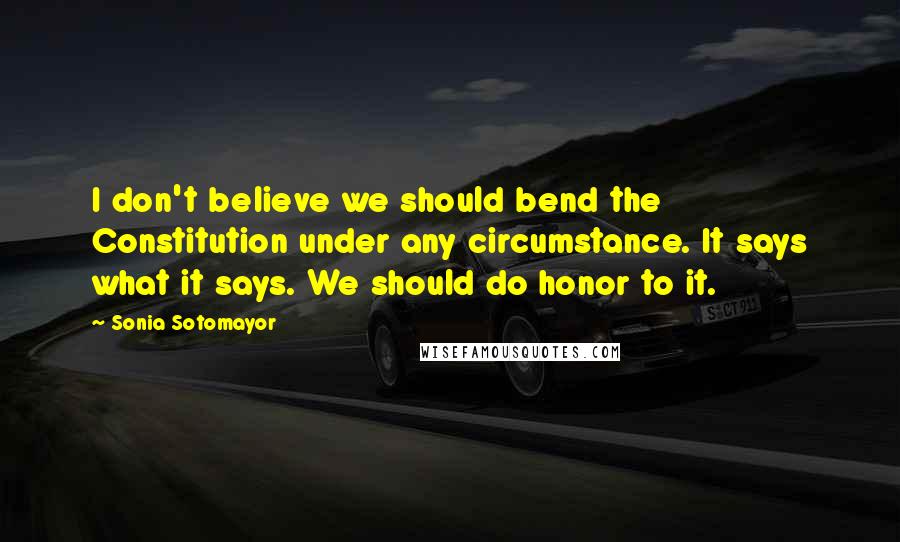 Sonia Sotomayor Quotes: I don't believe we should bend the Constitution under any circumstance. It says what it says. We should do honor to it.