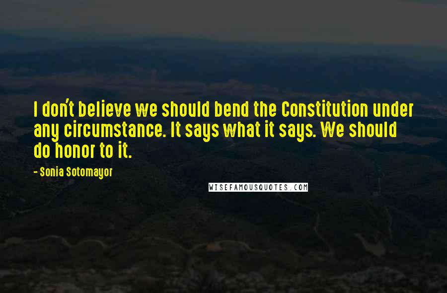 Sonia Sotomayor Quotes: I don't believe we should bend the Constitution under any circumstance. It says what it says. We should do honor to it.