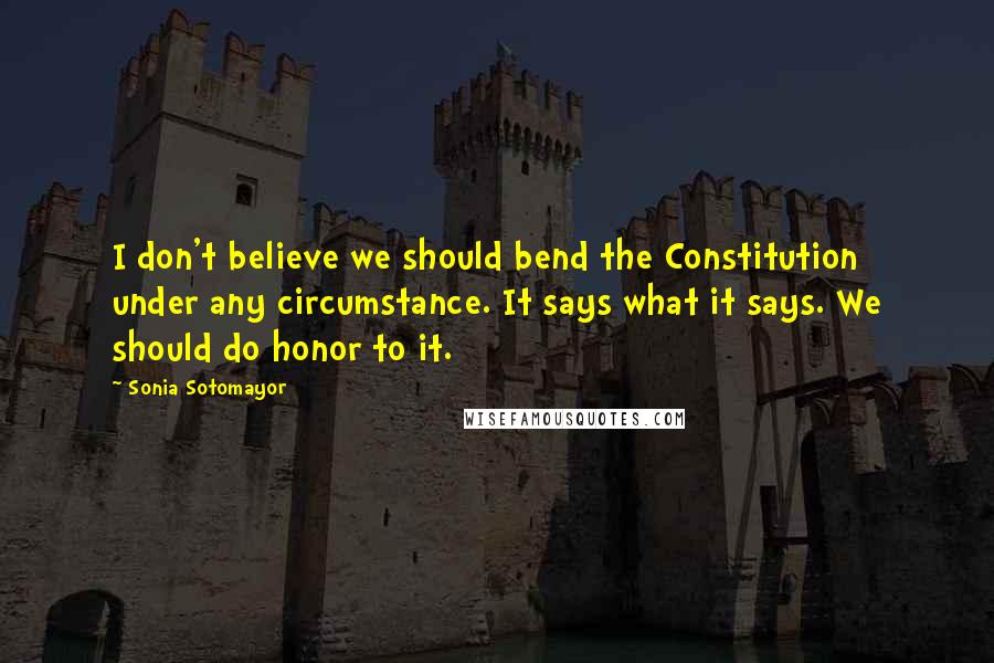 Sonia Sotomayor Quotes: I don't believe we should bend the Constitution under any circumstance. It says what it says. We should do honor to it.