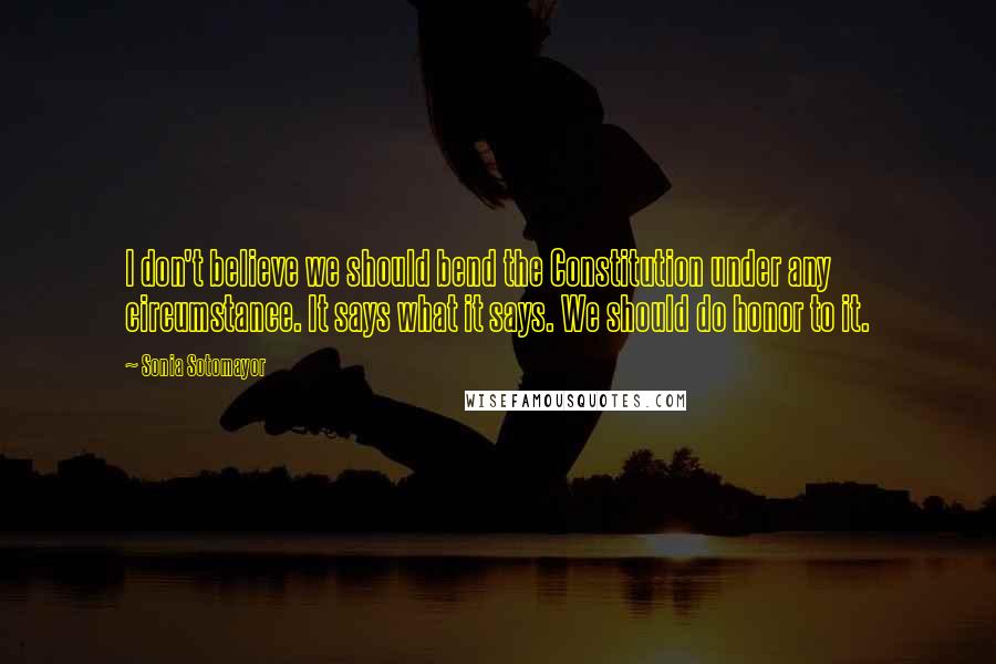 Sonia Sotomayor Quotes: I don't believe we should bend the Constitution under any circumstance. It says what it says. We should do honor to it.