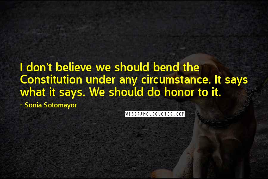Sonia Sotomayor Quotes: I don't believe we should bend the Constitution under any circumstance. It says what it says. We should do honor to it.