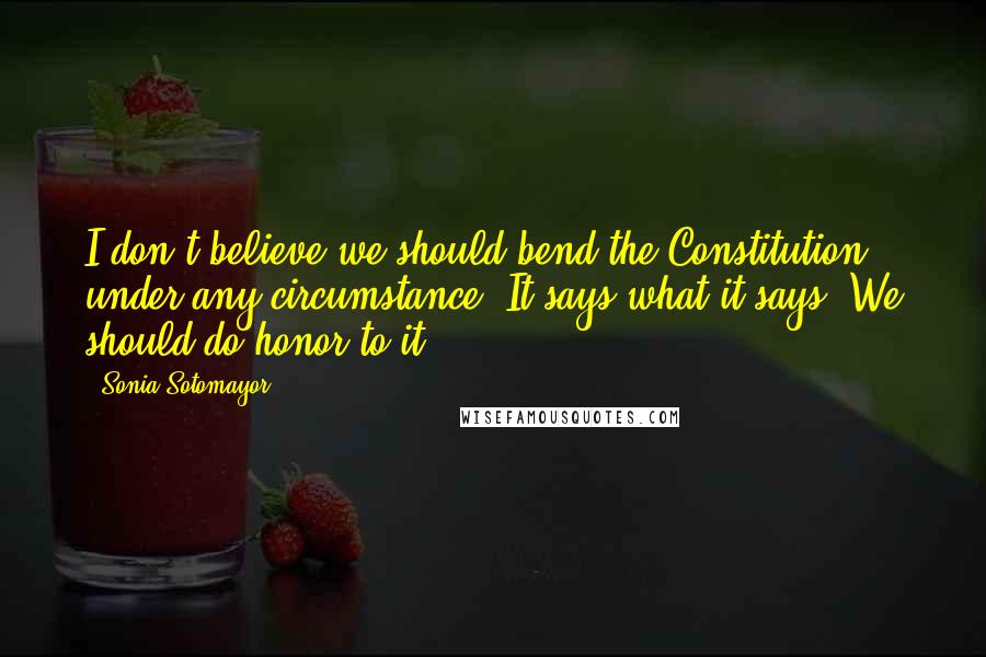 Sonia Sotomayor Quotes: I don't believe we should bend the Constitution under any circumstance. It says what it says. We should do honor to it.