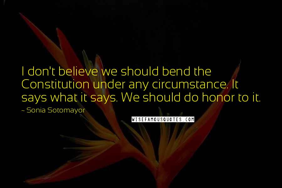 Sonia Sotomayor Quotes: I don't believe we should bend the Constitution under any circumstance. It says what it says. We should do honor to it.
