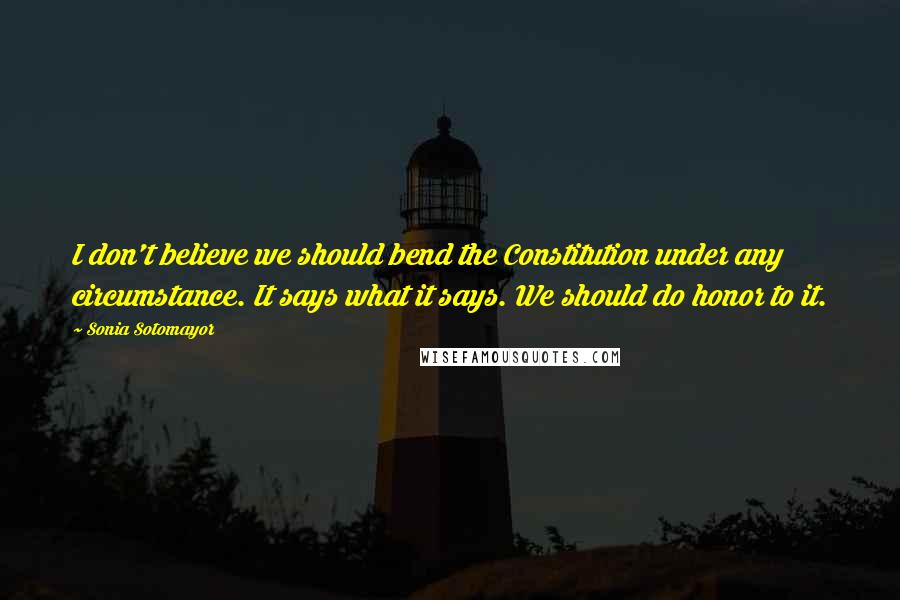 Sonia Sotomayor Quotes: I don't believe we should bend the Constitution under any circumstance. It says what it says. We should do honor to it.