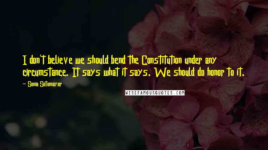 Sonia Sotomayor Quotes: I don't believe we should bend the Constitution under any circumstance. It says what it says. We should do honor to it.