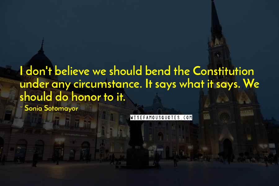 Sonia Sotomayor Quotes: I don't believe we should bend the Constitution under any circumstance. It says what it says. We should do honor to it.
