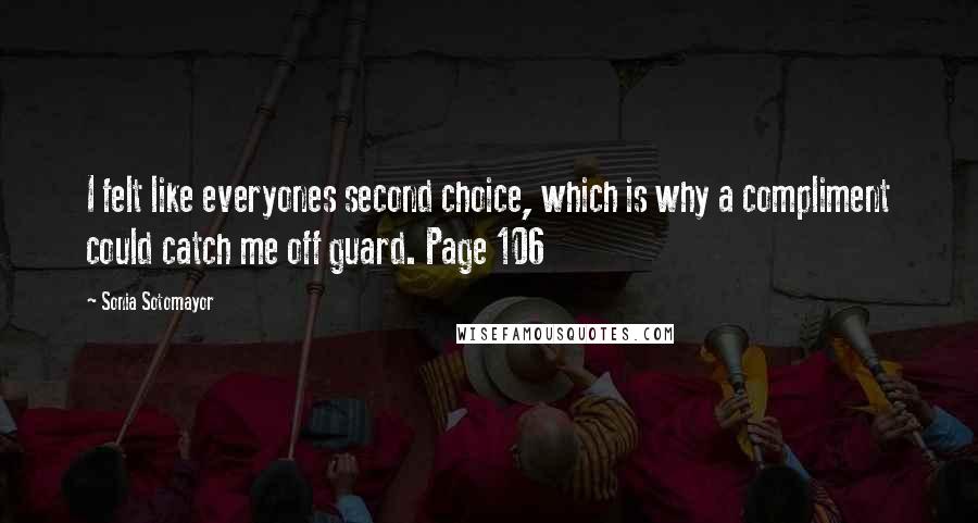 Sonia Sotomayor Quotes: I felt like everyones second choice, which is why a compliment could catch me off guard. Page 106