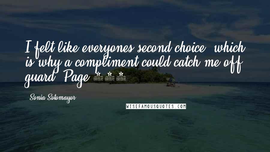 Sonia Sotomayor Quotes: I felt like everyones second choice, which is why a compliment could catch me off guard. Page 106