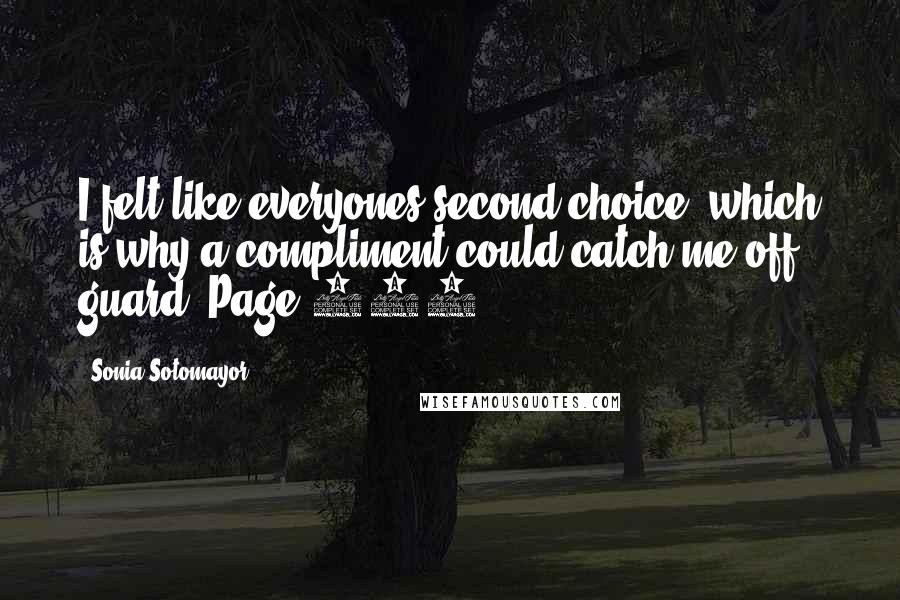 Sonia Sotomayor Quotes: I felt like everyones second choice, which is why a compliment could catch me off guard. Page 106