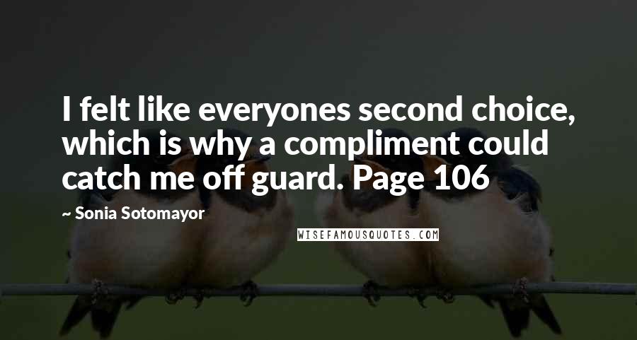 Sonia Sotomayor Quotes: I felt like everyones second choice, which is why a compliment could catch me off guard. Page 106