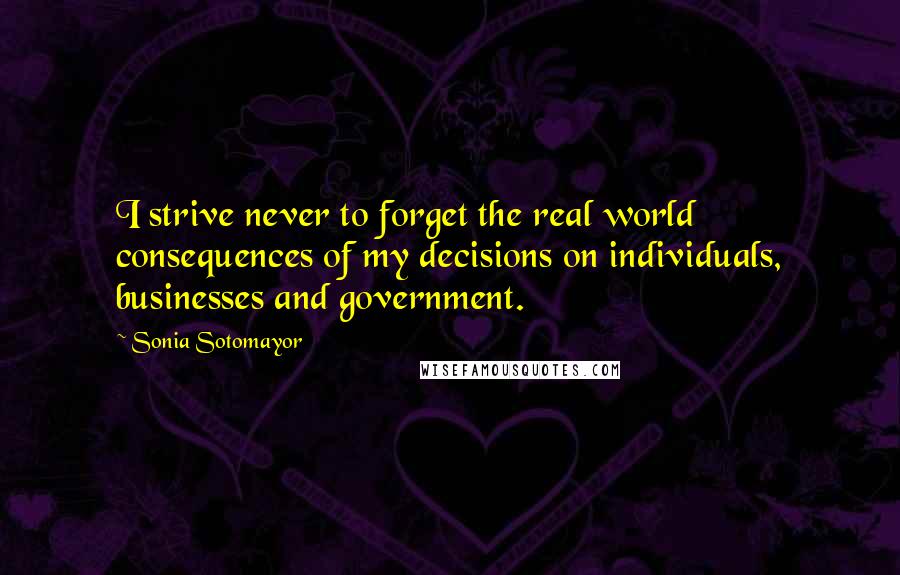 Sonia Sotomayor Quotes: I strive never to forget the real world consequences of my decisions on individuals, businesses and government.