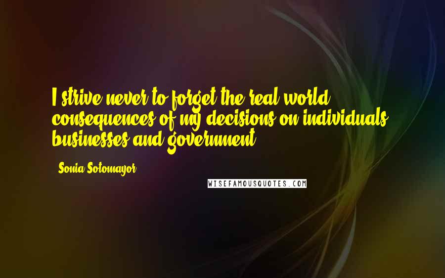 Sonia Sotomayor Quotes: I strive never to forget the real world consequences of my decisions on individuals, businesses and government.