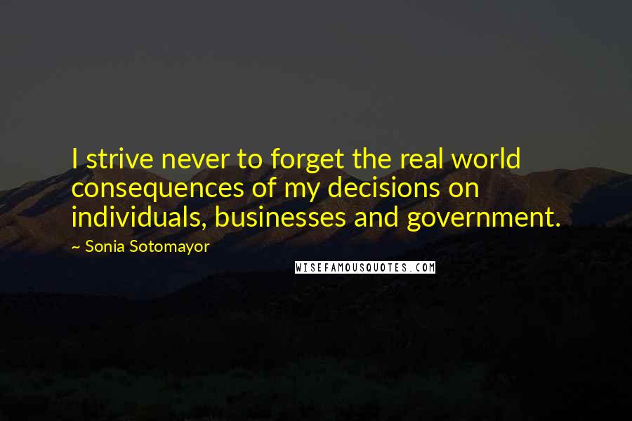 Sonia Sotomayor Quotes: I strive never to forget the real world consequences of my decisions on individuals, businesses and government.