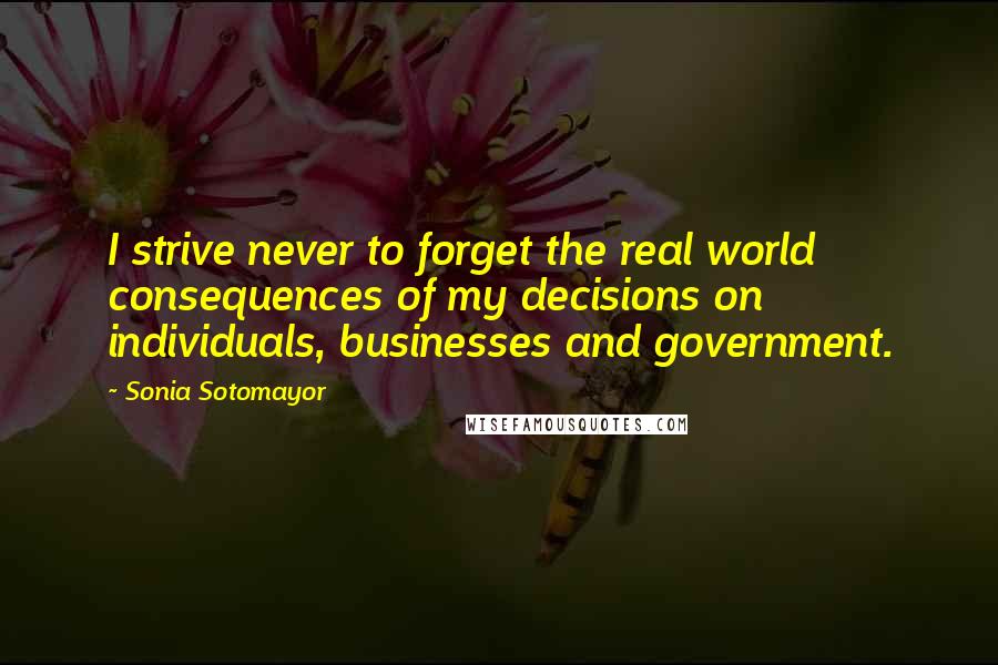 Sonia Sotomayor Quotes: I strive never to forget the real world consequences of my decisions on individuals, businesses and government.