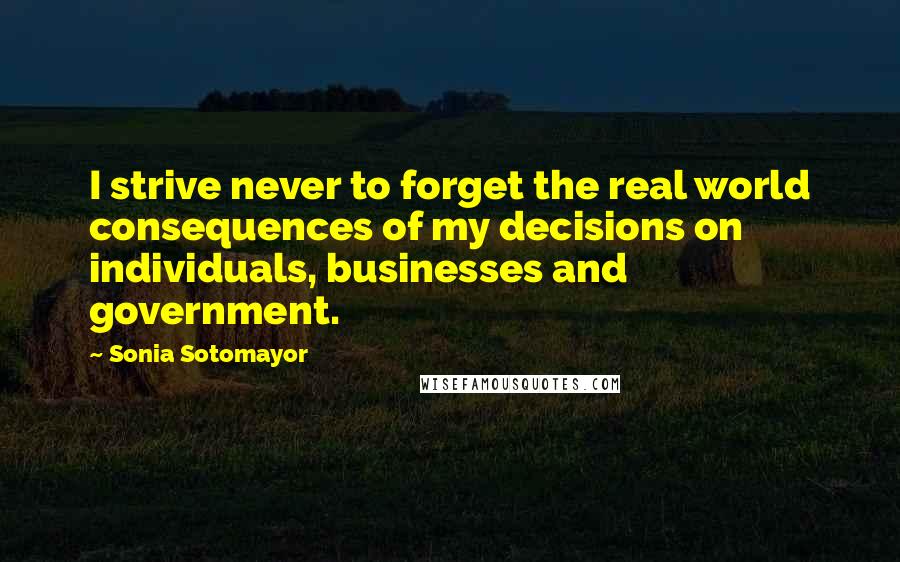 Sonia Sotomayor Quotes: I strive never to forget the real world consequences of my decisions on individuals, businesses and government.