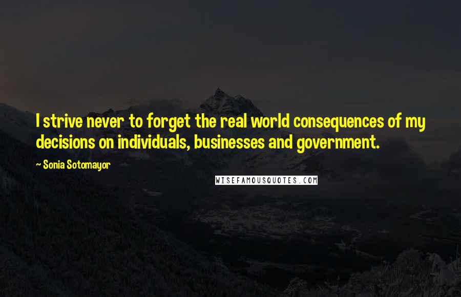 Sonia Sotomayor Quotes: I strive never to forget the real world consequences of my decisions on individuals, businesses and government.