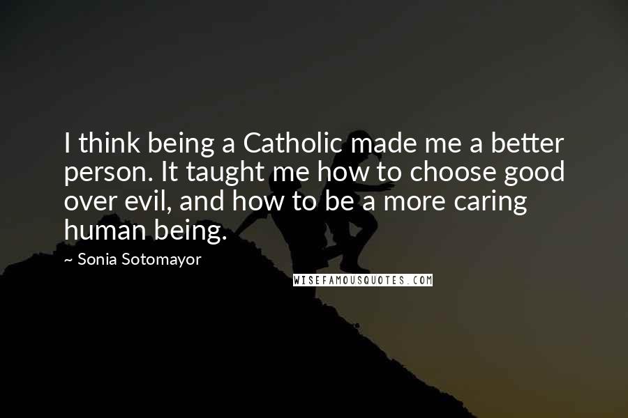 Sonia Sotomayor Quotes: I think being a Catholic made me a better person. It taught me how to choose good over evil, and how to be a more caring human being.