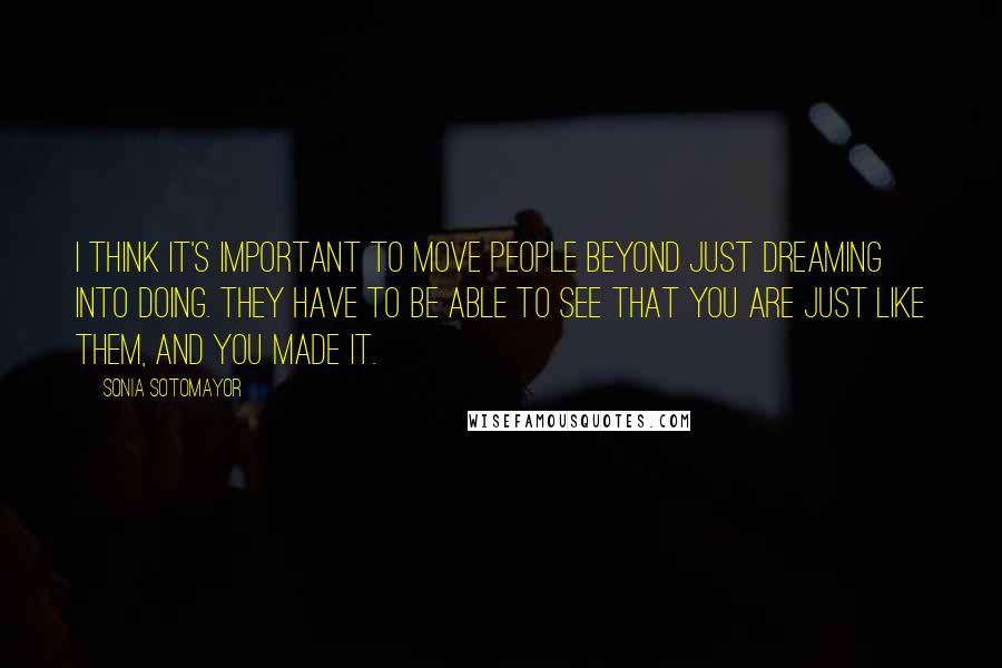 Sonia Sotomayor Quotes: I think it's important to move people beyond just dreaming into doing. They have to be able to see that you are just like them, and you made it.
