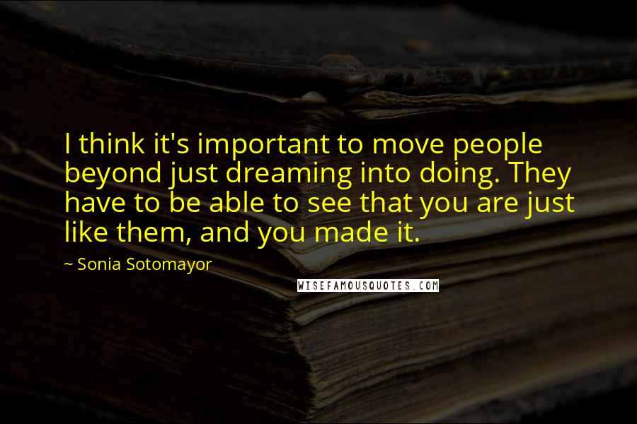 Sonia Sotomayor Quotes: I think it's important to move people beyond just dreaming into doing. They have to be able to see that you are just like them, and you made it.