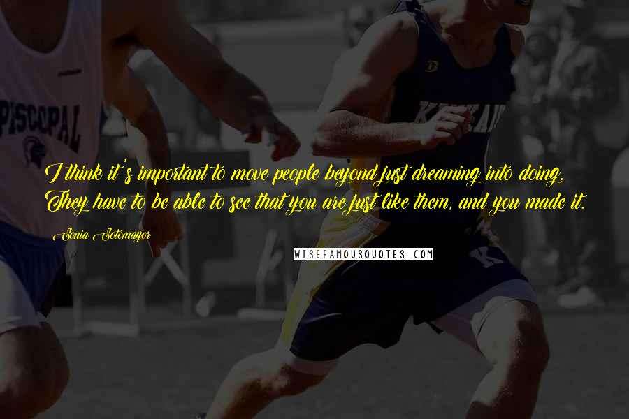 Sonia Sotomayor Quotes: I think it's important to move people beyond just dreaming into doing. They have to be able to see that you are just like them, and you made it.