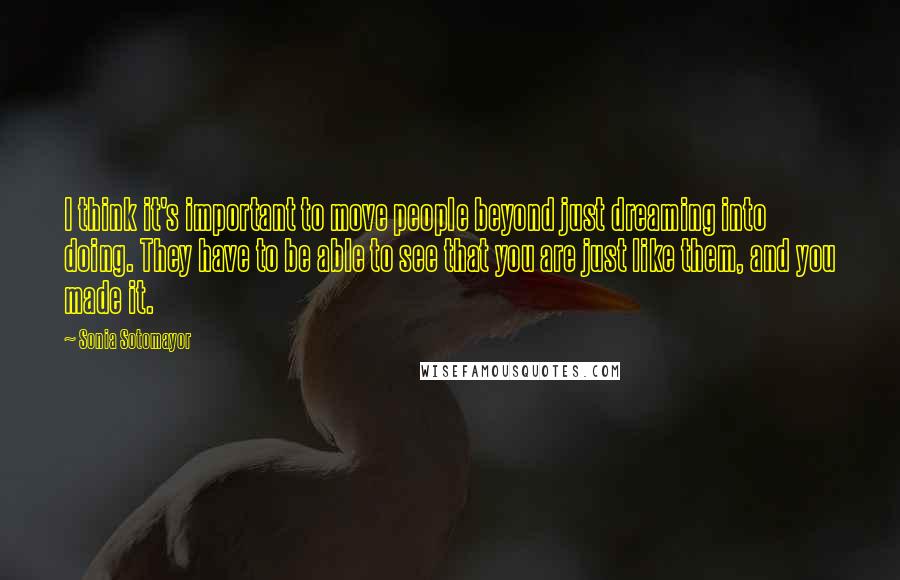 Sonia Sotomayor Quotes: I think it's important to move people beyond just dreaming into doing. They have to be able to see that you are just like them, and you made it.