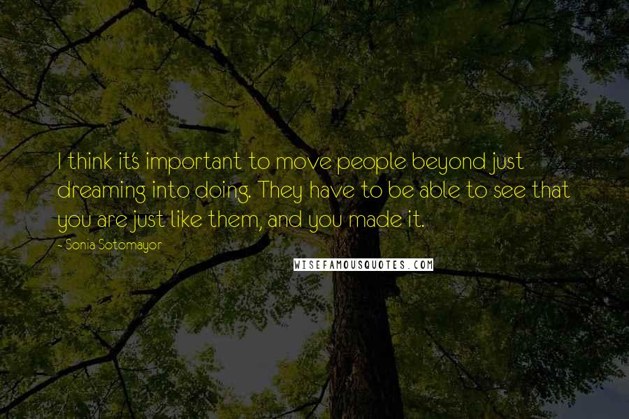 Sonia Sotomayor Quotes: I think it's important to move people beyond just dreaming into doing. They have to be able to see that you are just like them, and you made it.