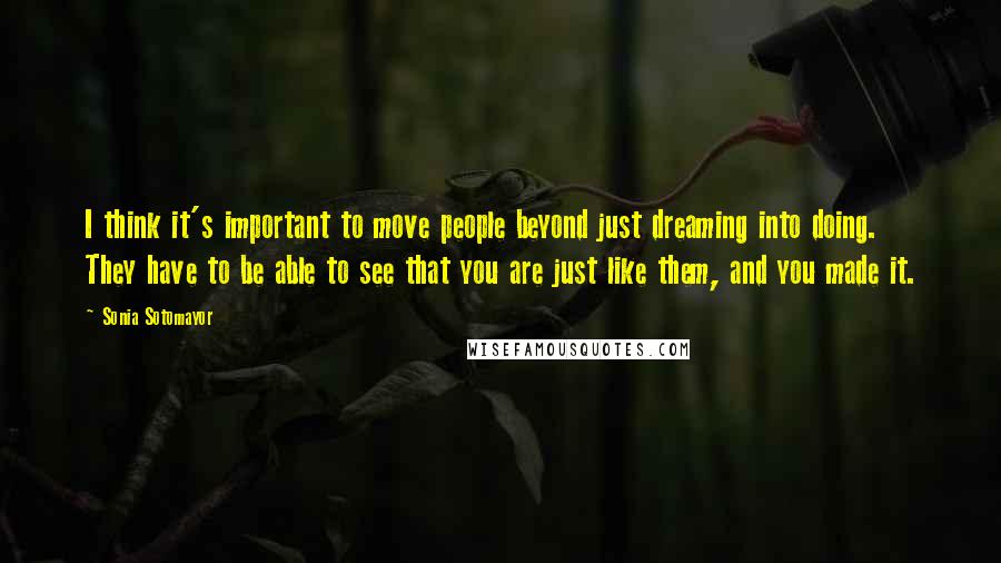 Sonia Sotomayor Quotes: I think it's important to move people beyond just dreaming into doing. They have to be able to see that you are just like them, and you made it.