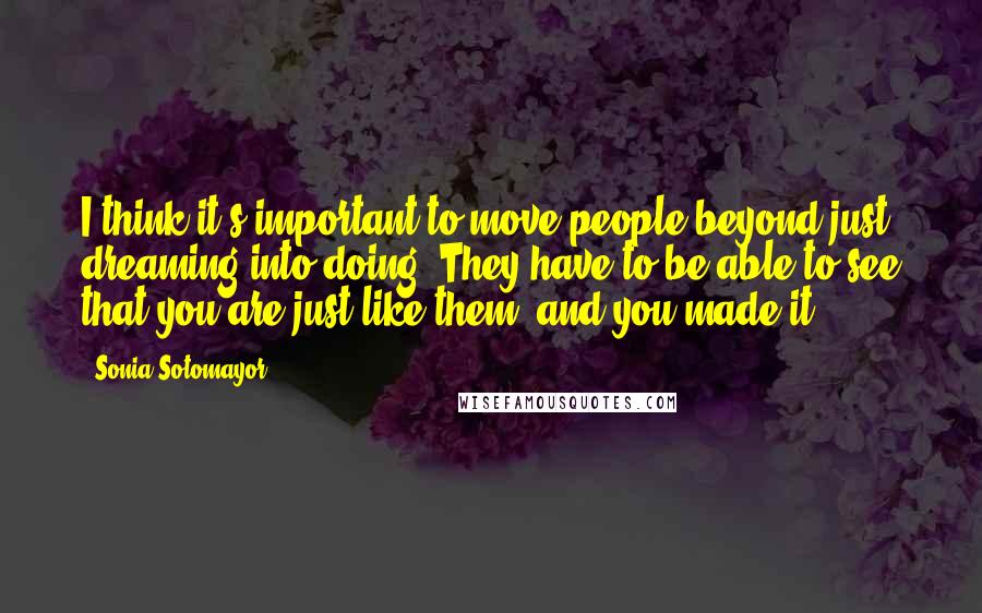 Sonia Sotomayor Quotes: I think it's important to move people beyond just dreaming into doing. They have to be able to see that you are just like them, and you made it.