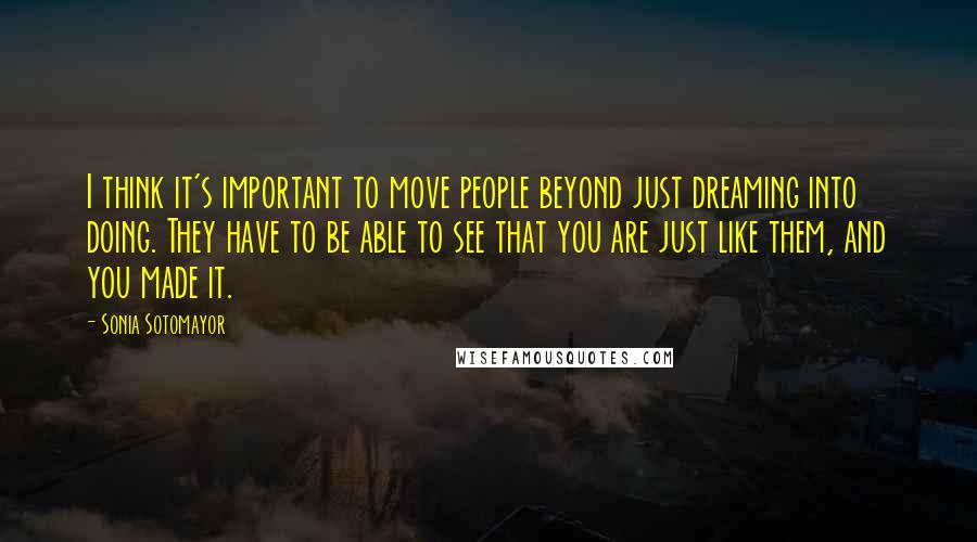 Sonia Sotomayor Quotes: I think it's important to move people beyond just dreaming into doing. They have to be able to see that you are just like them, and you made it.