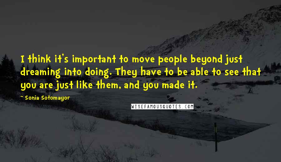 Sonia Sotomayor Quotes: I think it's important to move people beyond just dreaming into doing. They have to be able to see that you are just like them, and you made it.
