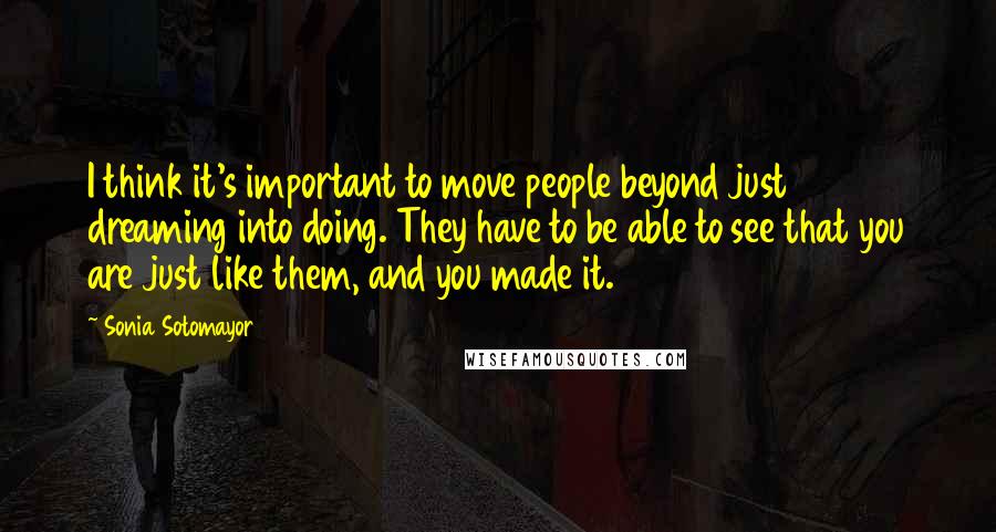 Sonia Sotomayor Quotes: I think it's important to move people beyond just dreaming into doing. They have to be able to see that you are just like them, and you made it.