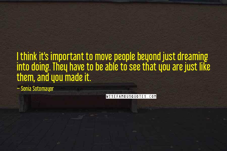 Sonia Sotomayor Quotes: I think it's important to move people beyond just dreaming into doing. They have to be able to see that you are just like them, and you made it.