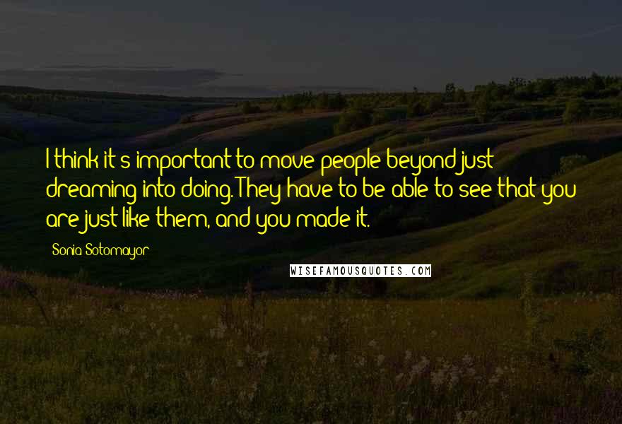 Sonia Sotomayor Quotes: I think it's important to move people beyond just dreaming into doing. They have to be able to see that you are just like them, and you made it.