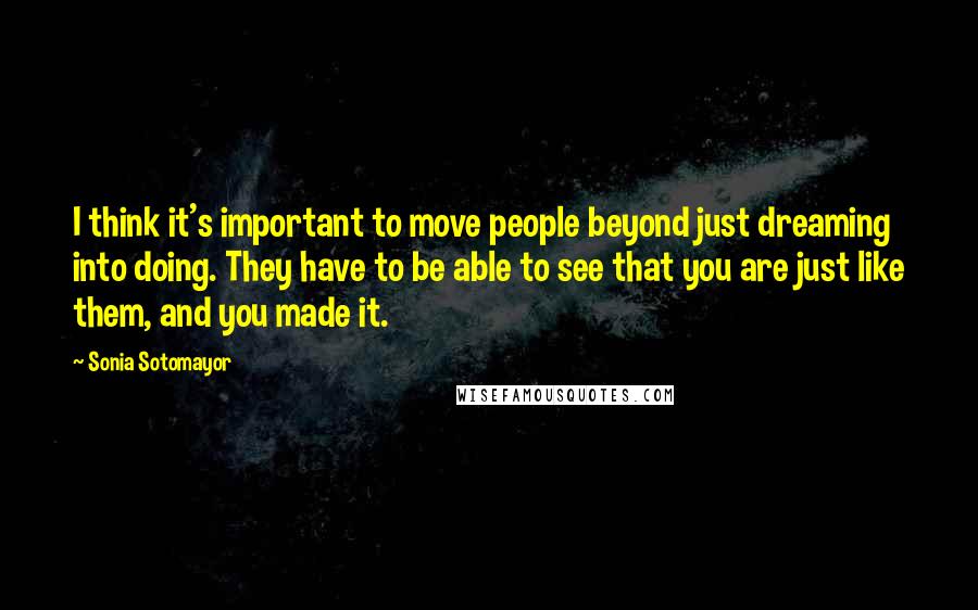 Sonia Sotomayor Quotes: I think it's important to move people beyond just dreaming into doing. They have to be able to see that you are just like them, and you made it.