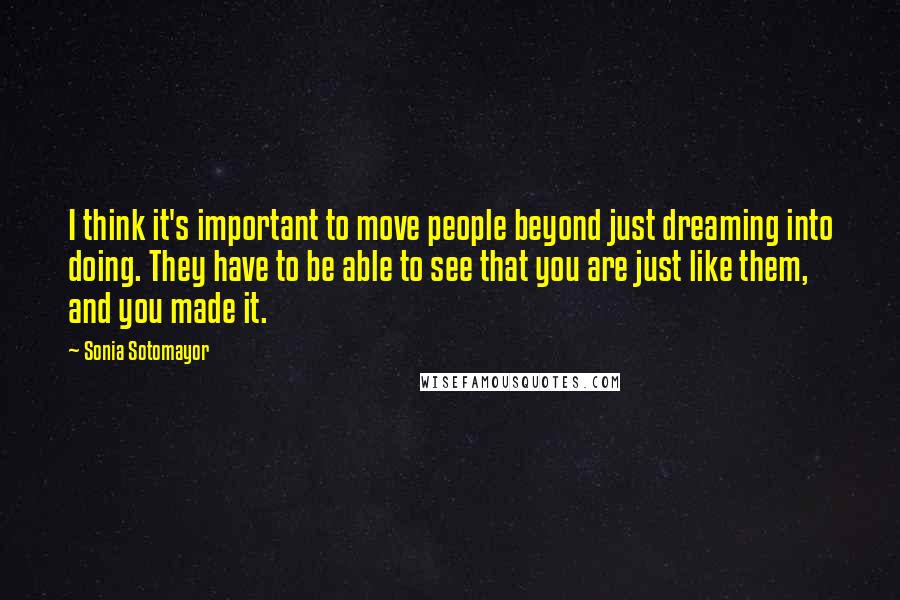 Sonia Sotomayor Quotes: I think it's important to move people beyond just dreaming into doing. They have to be able to see that you are just like them, and you made it.