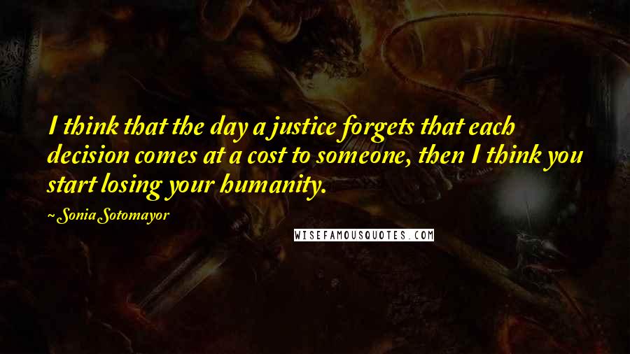 Sonia Sotomayor Quotes: I think that the day a justice forgets that each decision comes at a cost to someone, then I think you start losing your humanity.