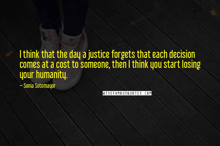 Sonia Sotomayor Quotes: I think that the day a justice forgets that each decision comes at a cost to someone, then I think you start losing your humanity.