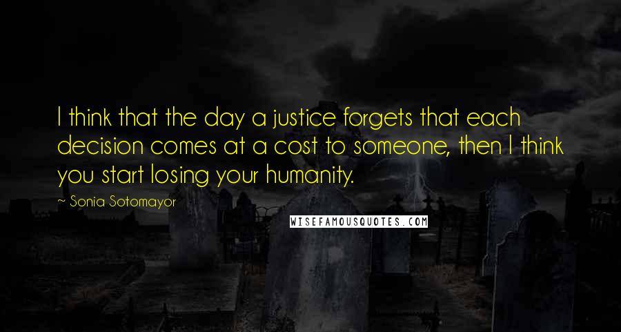 Sonia Sotomayor Quotes: I think that the day a justice forgets that each decision comes at a cost to someone, then I think you start losing your humanity.