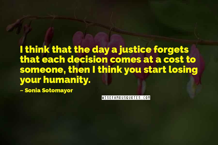 Sonia Sotomayor Quotes: I think that the day a justice forgets that each decision comes at a cost to someone, then I think you start losing your humanity.